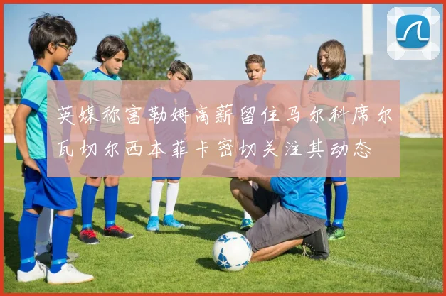 英媒称富勒姆高薪留住马尔科席尔瓦切尔西本菲卡密切关注其动态