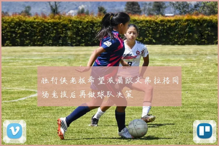 独行侠老板希望浓眉欧文弗拉格同场竞技后再做球队决策