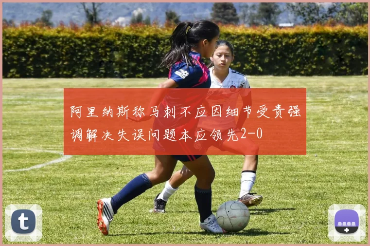 阿里纳斯称马刺不应因细节受责强调解决失误问题本应领先2-0