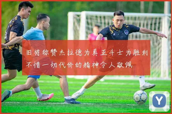 旧将称赞杰拉德为真正斗士为胜利不惜一切代价的精神令人敬佩