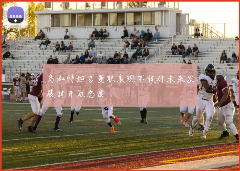 乌加特坦言曼联表现不佳对未来发展持开放态度