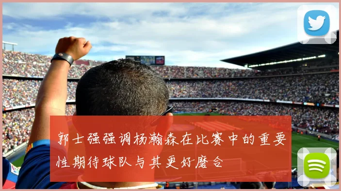 郭士强强调杨瀚森在比赛中的重要性期待球队与其更好磨合