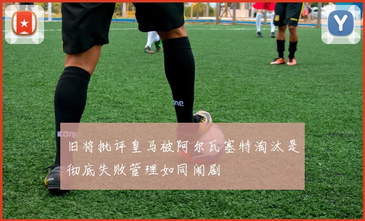 旧将批评皇马被阿尔瓦塞特淘汰是彻底失败管理如同闹剧