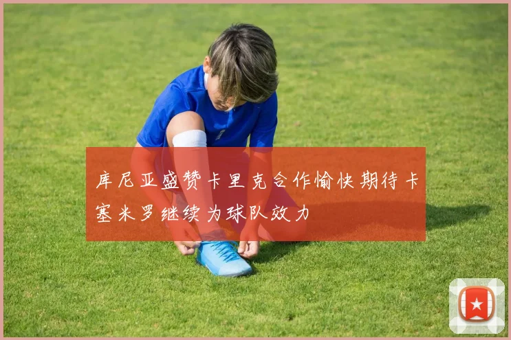 库尼亚盛赞卡里克合作愉快期待卡塞米罗继续为球队效力