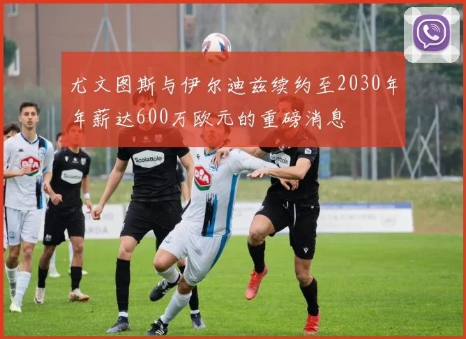 尤文图斯与伊尔迪兹续约至2030年年薪达600万欧元的重磅消息