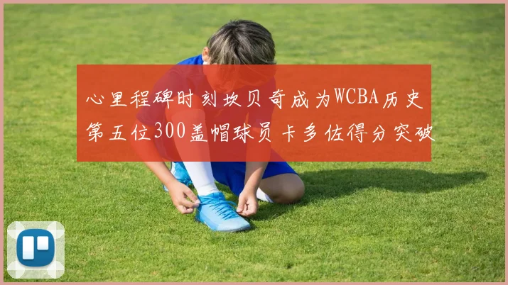 心里程碑时刻坎贝奇成为WCBA历史第五位300盖帽球员卡多佐得分突破1000大关