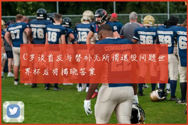 C罗谈首发与替补无所谓退役问题世界杯后将揭晓答案