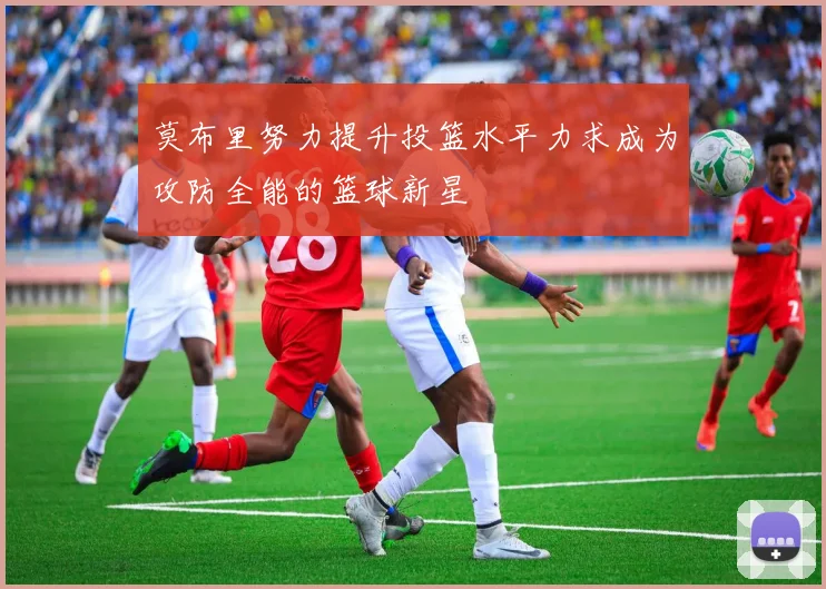 莫布里努力提升投篮水平力求成为攻防全能的篮球新星