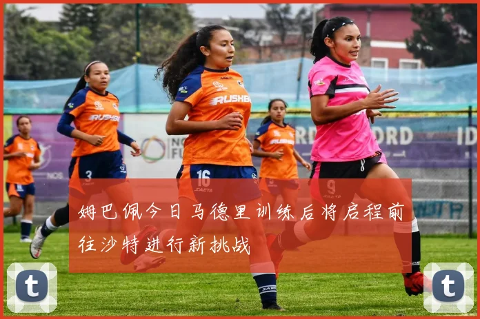 姆巴佩今日马德里训练后将启程前往沙特进行新挑战