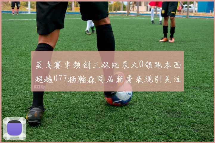 菜鸟赛季频创三双纪录大O领跑本西超越077杨瀚森同届新秀表现引关注