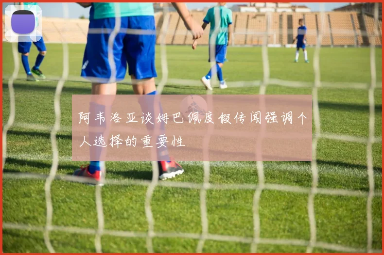 阿韦洛亚谈姆巴佩度假传闻强调个人选择的重要性