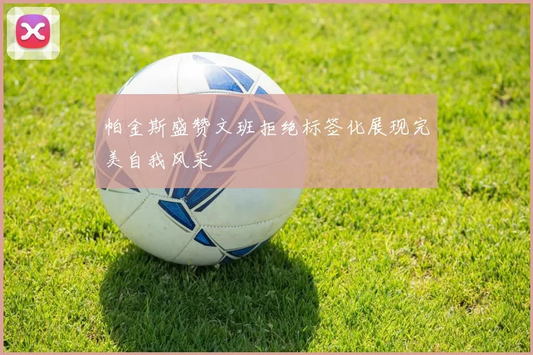 帕金斯盛赞文班拒绝标签化展现完美自我风采