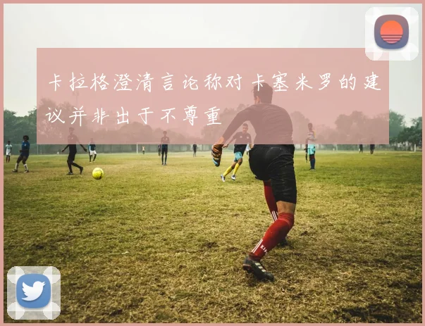 卡拉格澄清言论称对卡塞米罗的建议并非出于不尊重