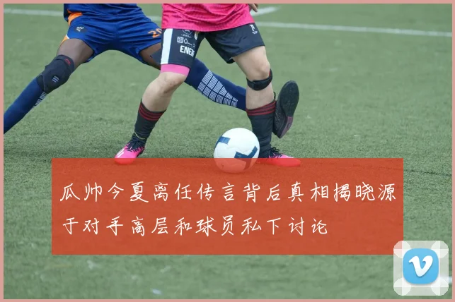 瓜帅今夏离任传言背后真相揭晓源于对手高层和球员私下讨论