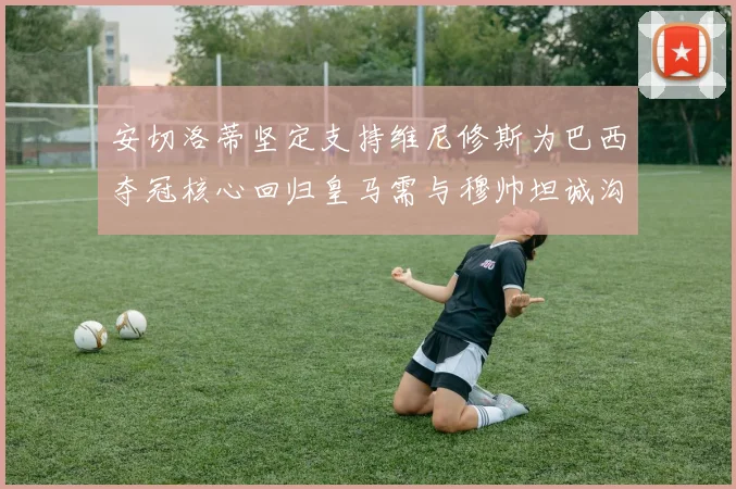 安切洛蒂坚定支持维尼修斯为巴西夺冠核心回归皇马需与穆帅坦诚沟通