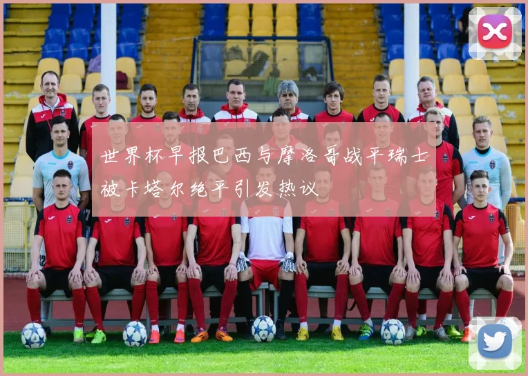 世界杯早报巴西与摩洛哥战平瑞士被卡塔尔绝平引发热议