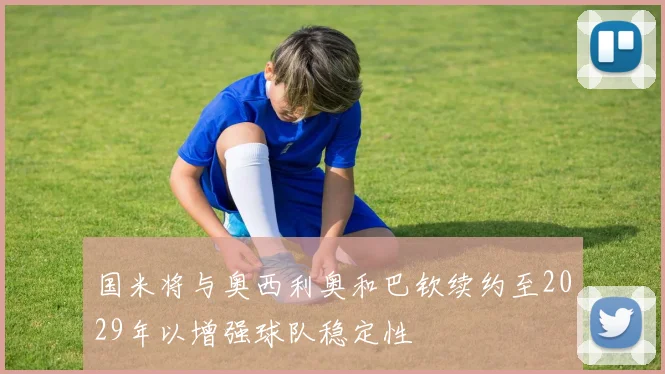 国米将与奥西利奥和巴钦续约至2029年以增强球队稳定性