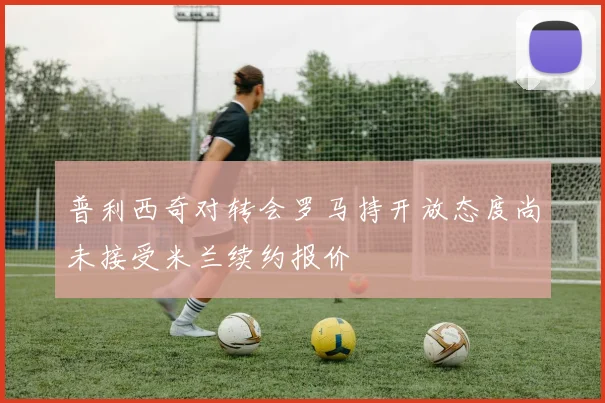 普利西奇对转会罗马持开放态度尚未接受米兰续约报价