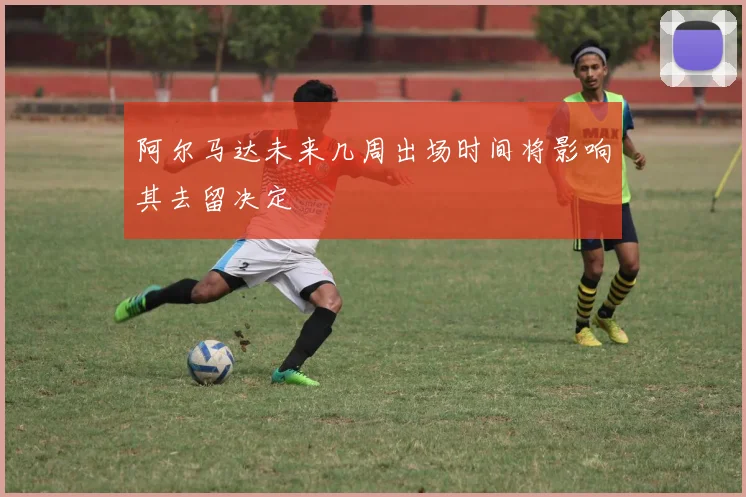 阿尔马达未来几周出场时间将影响其去留决定