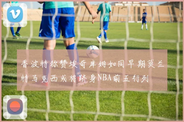 香波特称赞埃奇库姆如同早期莫兰特马克西或将跻身NBA前五行列