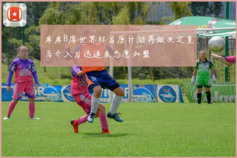 库库B席世界杯后原计划再做决定皇马介入后迅速表态愿加盟