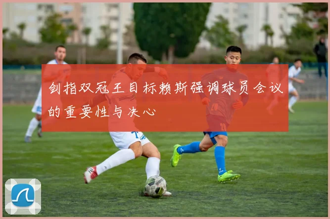 剑指双冠王目标赖斯强调球员会议的重要性与决心